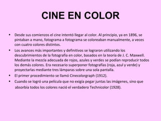 CINE EN COLOR
•   Desde sus comienzos el cine intentó llegar al color. Al principio, ya en 1896, se
    pintaban a mano, fotograma a fotograma se coloreaban manualmente, a veces
    con cuatro colores distintos.
•   Los avances más importantes y definitivos se lograron utilizando los
    descubrimientos de la fotografía en color, basados en la teoría de J. C. Maxwell.
    Mediante la mezcla adecuada de rojos, azules y verdes se podían reproducir todos
    los demás colores. Era necesario superponer fotografías (roja, azul y verde) y
    proyectarlas mediante tres lámparas sobre una sola pantalla.
•   El primer procedimiento se llamó Cinecolorgraph (1912).
•   Cuando se logró una película que no exigía pegar juntas las imágenes, sino que
    absorbía todos los colores nació el verdadero Technicolor (1928).
 