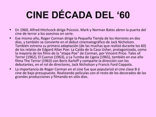 CINE DÉCADA DEL ‘60
•   En 1960, Alfred Hitchcock dirige Psicosis. Mark y Norman Bates abren la puerta del
    cine de terror a los asesinos en serie.
•   Ese mismo año, Roger Corman dirige la Pequeña Tienda de los Horrores en dos
    días, y también se convierte en el debut cinematográfico de Jack Nicholson.
    También estrena su primera adaptación (de las muchas que realizó durante los 60)
    de los relatos de Edgard Allan Poe: La Caída de la Casa Usher, protagonizada, como
    la mayoría de los films de la "etapa Poe" de Corman, por Vincent Price. Tales of
    Terror (1962), El Cuervo (1963), y La Tumba de Ligeia (1965), también en ese año
    filma The Terror (1963) con Boris Karloff y comparte la dirección con los
    debutantes, en el rol de directores, Jack Nicholson y Francis Ford Coppola.
•   La importancia de Roger Corman en el cine fue que popularizó el cine clase B ó
    cine de bajo presupuesto. Realizando películas con el resto de los decorados de las
    grandes producciones y filmando en sólo días.
 