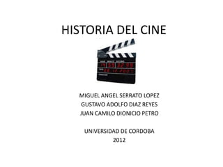HISTORIA DEL CINE



  MIGUEL ANGEL SERRATO LOPEZ
   GUSTAVO ADOLFO DIAZ REYES
  JUAN CAMILO DIONICIO PETRO

   UNIVERSIDAD DE CORDOBA
            2012
 