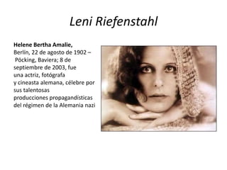 Leni Riefenstahl
Helene Bertha Amalie,
Berlín, 22 de agosto de 1902 –
 Pöcking, Baviera; 8 de
septiembre de 2003, fue
una actriz, fotógrafa
y cineasta alemana, célebre por
sus talentosas
producciones propagandísticas
del régimen de la Alemania nazi
 