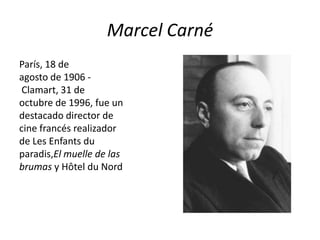 Marcel Carné
París, 18 de
agosto de 1906 -
 Clamart, 31 de
octubre de 1996, fue un
destacado director de
cine francés realizador
de Les Enfants du
paradis,El muelle de las
brumas y Hôtel du Nord
 