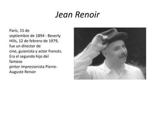Jean Renoir
París, 15 de
septiembre de 1894 - Beverly
Hills, 12 de febrero de 1979,
fue un director de
cine, guionista y actor francés.
Era el segundo hijo del
famoso
pintor impresionista Pierre-
Auguste Renoir
 