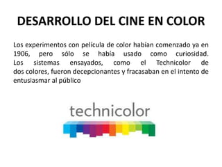 DESARROLLO DEL CINE EN COLOR
Los experimentos con película de color habían comenzado ya en
1906, pero sólo se había usado como curiosidad.
Los sistemas ensayados, como el Technicolor de
dos colores, fueron decepcionantes y fracasaban en el intento de
entusiasmar al público
 