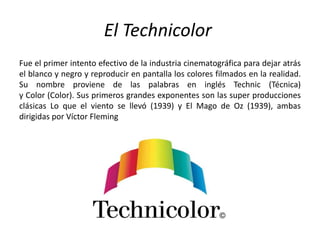 El Technicolor
Fue el primer intento efectivo de la industria cinematográfica para dejar atrás
el blanco y negro y reproducir en pantalla los colores filmados en la realidad.
Su nombre proviene de las palabras en inglés Technic (Técnica)
y Color (Color). Sus primeros grandes exponentes son las super producciones
clásicas Lo que el viento se llevó (1939) y El Mago de Oz (1939), ambas
dirigidas por Víctor Fleming
 