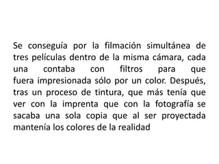 Se conseguía por la filmación simultánea de
tres películas dentro de la misma cámara, cada
una     contaba     con    filtros  para   que
fuera impresionada sólo por un color. Después,
tras un proceso de tintura, que más tenía que
ver con la imprenta que con la fotografía se
sacaba una sola copia que al ser proyectada
mantenía los colores de la realidad
 