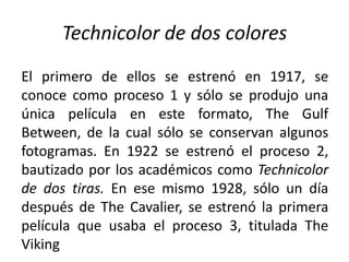 Technicolor de dos colores
El primero de ellos se estrenó en 1917, se
conoce como proceso 1 y sólo se produjo una
única película en este formato, The Gulf
Between, de la cual sólo se conservan algunos
fotogramas. En 1922 se estrenó el proceso 2,
bautizado por los académicos como Technicolor
de dos tiras. En ese mismo 1928, sólo un día
después de The Cavalier, se estrenó la primera
película que usaba el proceso 3, titulada The
Viking
 