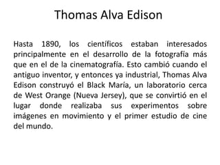 Thomas Alva Edison

Hasta 1890, los científicos estaban interesados
principalmente en el desarrollo de la fotografía más
que en el de la cinematografía. Esto cambió cuando el
antiguo inventor, y entonces ya industrial, Thomas Alva
Edison construyó el Black María, un laboratorio cerca
de West Orange (Nueva Jersey), que se convirtió en el
lugar donde realizaba sus experimentos sobre
imágenes en movimiento y el primer estudio de cine
del mundo.
 