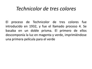 Technicolor de tres colores

El proceso de Technicolor de tres colores fue
introducido en 1932, y fue el llamado proceso 4. Se
basaba en un doble prisma. El primero de ellos
descomponía la luz en magenta y verde, imprimiéndose
una primera película para el verde
 