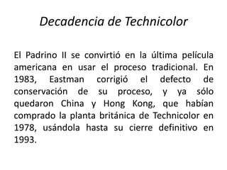 Decadencia de Technicolor

El Padrino II se convirtió en la última película
americana en usar el proceso tradicional. En
1983, Eastman corrigió el defecto de
conservación de su proceso, y ya sólo
quedaron China y Hong Kong, que habían
comprado la planta británica de Technicolor en
1978, usándola hasta su cierre definitivo en
1993.
 