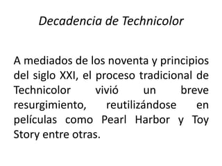 Decadencia de Technicolor

A mediados de los noventa y principios
del siglo XXI, el proceso tradicional de
Technicolor       vivió     un     breve
resurgimiento,      reutilizándose    en
películas como Pearl Harbor y Toy
Story entre otras.
 