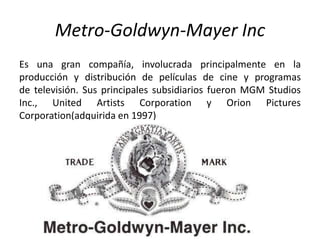 Metro-Goldwyn-Mayer Inc
Es una gran compañía, involucrada principalmente en la
producción y distribución de películas de cine y programas
de televisión. Sus principales subsidiarios fueron MGM Studios
Inc., United Artists Corporation y Orion Pictures
Corporation(adquirida en 1997)
 