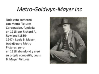Metro-Goldwyn-Mayer Inc
Todo esto comenzó
con Metro Pictures
Corporation, fundada
en 1915 por Richard A.
Rowland (1880-
1947). Louis B. Mayer,
trabajó para Metro
Pictures, pero
en 1918 abandonó y creó
su propia compañía, Louis
B. Mayer Pictures
 
