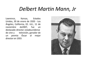 Delbert Martin Mann, Jr
Lawrence,       Kansas,       Estados
Unidos, 30 de enero de 1920 - Los
Ángeles, California, EE. UU., 11 de
noviembre      de2007,      fue    un
destacado director estadounidense
de cine y     televisión, ganador de
un premio Óscar al mejor
director en 1955
 