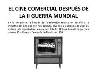 EL CINE COMERCIAL DESPUÉS DE
     LA II GUERRA MUNDIAL
En la posguerra, la llegada de la televisión supuso un desafío a la
industria del cine que aún hoy perdura, cayendo la audiencia de unos 85
millones de espectadores anuales en Estados Unidos durante la guerra a
apenas 45 millones a finales de la década de 1950.
 