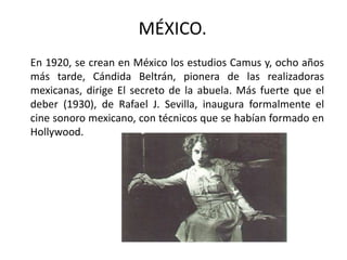 MÉXICO.
En 1920, se crean en México los estudios Camus y, ocho años
más tarde, Cándida Beltrán, pionera de las realizadoras
mexicanas, dirige El secreto de la abuela. Más fuerte que el
deber (1930), de Rafael J. Sevilla, inaugura formalmente el
cine sonoro mexicano, con técnicos que se habían formado en
Hollywood.
 