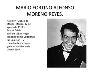 MARIO FORTINO ALFONSO
           MORENO REYES.
Nació en (Ciudad de
México, México, 12 de
agosto de 1911 –
 Murió, 20 de
abril de 1993), mejor
conocido como Cantinflas,
fue un actor y
comediante mexicano,
ganador del Globo de
Oro en 1957.
 