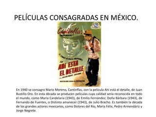 PELÍCULAS CONSAGRADAS EN MÉXICO.




En 1940 se consagra Mario Moreno, Cantinflas, con la película Ahí está el detalle, de Juan
Bustillo Oro. En esta década se producen películas cuya calidad sería reconocida en todo
el mundo, como María Candelaria (1943), de Emilio Fernández; Doña Bárbara (1943), de
Fernando de Fuentes, o Distinto amanecer (1943), de Julio Bracho. Es también la década
de los grandes actores mexicanos, como Dolores del Río, María Félix, Pedro Armendáriz y
Jorge Negrete.
 