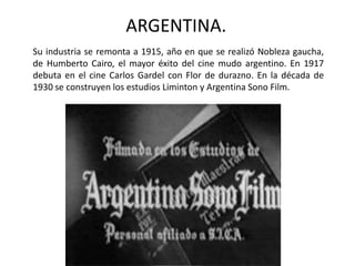 ARGENTINA.
Su industria se remonta a 1915, año en que se realizó Nobleza gaucha,
de Humberto Cairo, el mayor éxito del cine mudo argentino. En 1917
debuta en el cine Carlos Gardel con Flor de durazno. En la década de
1930 se construyen los estudios Liminton y Argentina Sono Film.
 