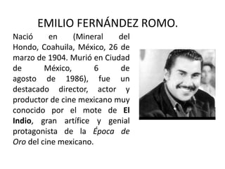 EMILIO FERNÁNDEZ ROMO.
Nació     en     (Mineral   del
Hondo, Coahuila, México, 26 de
marzo de 1904. Murió en Ciudad
de       México,       6    de
agosto de 1986), fue un
destacado director, actor y
productor de cine mexicano muy
conocido por el mote de El
Indio, gran artífice y genial
protagonista de la Época de
Oro del cine mexicano.
 