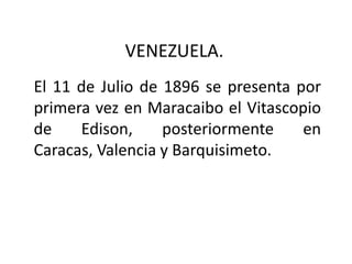 VENEZUELA.
El 11 de Julio de 1896 se presenta por
primera vez en Maracaibo el Vitascopio
de    Edison,     posteriormente    en
Caracas, Valencia y Barquisimeto.
 