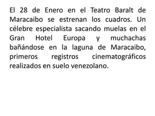 El 28 de Enero en el Teatro Baralt de
Maracaibo se estrenan los cuadros. Un
célebre especialista sacando muelas en el
Gran Hotel Europa y muchachas
bañándose en la laguna de Maracaibo,
primeros     registros    cinematográficos
realizados en suelo venezolano.
 
