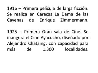 1916 – Primera película de larga ficción.
Se realiza en Caracas La Dama de las
Cayenas de Enrique Zimmermann.

1925 – Primera Gran sala de Cine. Se
inaugura el Cine Ayacucho, diseñado por
Alejandro Chataing, con capacidad para
más      de       1.300     localidades.
 