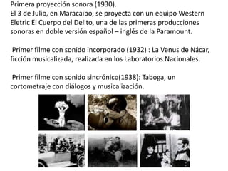 Primera proyección sonora (1930).
El 3 de Julio, en Maracaibo, se proyecta con un equipo Western
Eletric El Cuerpo del Delito, una de las primeras producciones
sonoras en doble versión español – inglés de la Paramount.

 Primer filme con sonido incorporado (1932) : La Venus de Nácar,
ficción musicalizada, realizada en los Laboratorios Nacionales.

 Primer filme con sonido sincrónico(1938): Taboga, un
cortometraje con diálogos y musicalización.
 