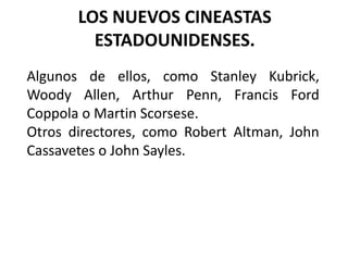 LOS NUEVOS CINEASTAS
         ESTADOUNIDENSES.
Algunos de ellos, como Stanley Kubrick,
Woody Allen, Arthur Penn, Francis Ford
Coppola o Martin Scorsese.
Otros directores, como Robert Altman, John
Cassavetes o John Sayles.
 