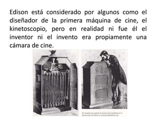 Edison está considerado por algunos como el
diseñador de la primera máquina de cine, el
kinetoscopio, pero en realidad ni fue él el
inventor ni el invento era propiamente una
cámara de cine.
 