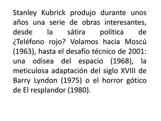 Stanley Kubrick produjo durante unos
años una serie de obras interesantes,
desde      la    sátira    política    de
¿Teléfono rojo? Volamos hacia Moscú
(1963), hasta el desafío técnico de 2001:
una odisea del espacio (1968), la
meticulosa adaptación del siglo XVIII de
Barry Lyndon (1975) o el horror gótico
de El resplandor (1980).
 