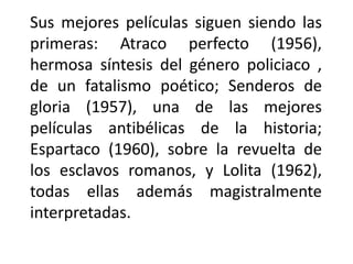 Sus mejores películas siguen siendo las
primeras: Atraco perfecto (1956),
hermosa síntesis del género policiaco ,
de un fatalismo poético; Senderos de
gloria (1957), una de las mejores
películas antibélicas de la historia;
Espartaco (1960), sobre la revuelta de
los esclavos romanos, y Lolita (1962),
todas ellas además magistralmente
interpretadas.
 
