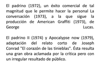 El padrino (1972), un éxito comercial de tal
magnitud que le permite hacer la personal La
conversación (1973), a la que sigue la
producción de American Graffiti (1973), de
George                                Lucas.

El padrino II (1974) y Apocalypse now (1979),
adaptación del relato corto de Joseph
Conrad "El corazón de las tinieblas". Ésta resulta
una gran obra aclamada por la crítica pero con
un irregular resultado de público.
 