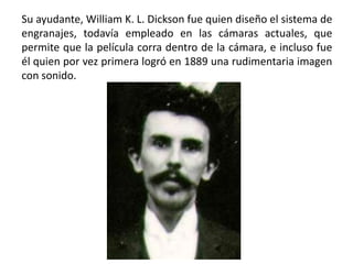 Su ayudante, William K. L. Dickson fue quien diseño el sistema de
engranajes, todavía empleado en las cámaras actuales, que
permite que la película corra dentro de la cámara, e incluso fue
él quien por vez primera logró en 1889 una rudimentaria imagen
con sonido.
 