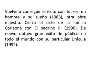 Vuelve a conseguir el éxito con Tucker: un
hombre y su sueño (1988), otra obra
maestra. Cierra el ciclo de la familia
Corleone con El padrino III (1990). De
nuevo obtuvo gran éxito de público en
todo el mundo con su particular Drácula
(1992).
 