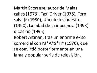 Martin Scorsese, autor de Malas
calles (1973), Taxi Driver (1976), Toro
salvaje (1980), Uno de los nuestros
(1990), La edad de la inocencia (1993)
o Casino (1995).
Robert Altman, tras un enorme éxito
comercial con M*A*S*H* (1970), que
se convirtió posteriormente en una
larga y popular serie de televisión.
 