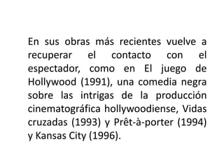 En sus obras más recientes vuelve a
recuperar el contacto con el
espectador, como en El juego de
Hollywood (1991), una comedia negra
sobre las intrigas de la producción
cinematográfica hollywoodiense, Vidas
cruzadas (1993) y Prêt-à-porter (1994)
y Kansas City (1996).
 