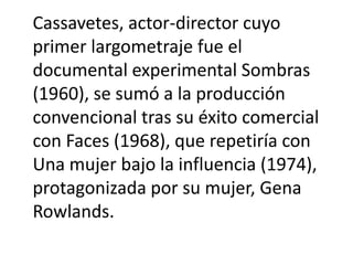 Cassavetes, actor-director cuyo
primer largometraje fue el
documental experimental Sombras
(1960), se sumó a la producción
convencional tras su éxito comercial
con Faces (1968), que repetiría con
Una mujer bajo la influencia (1974),
protagonizada por su mujer, Gena
Rowlands.
 