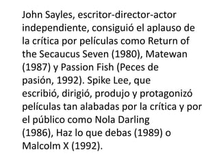 John Sayles, escritor-director-actor
independiente, consiguió el aplauso de
la crítica por películas como Return of
the Secaucus Seven (1980), Matewan
(1987) y Passion Fish (Peces de
pasión, 1992). Spike Lee, que
escribió, dirigió, produjo y protagonizó
películas tan alabadas por la crítica y por
el público como Nola Darling
(1986), Haz lo que debas (1989) o
Malcolm X (1992).
 