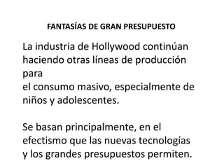 FANTASÍAS DE GRAN PRESUPUESTO

La industria de Hollywood continúan
haciendo otras líneas de producción
para
el consumo masivo, especialmente de
niños y adolescentes.

Se basan principalmente, en el
efectismo que las nuevas tecnologías
y los grandes presupuestos permiten.
 