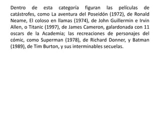 Dentro de esta categoría figuran las películas de
catástrofes, como La aventura del Poseidón (1972), de Ronald
Neame, El coloso en llamas (1974), de John Guillermin e Irvin
Allen, o Titanic (1997), de James Cameron, galardonada con 11
oscars de la Academia; las recreaciones de personajes del
cómic, como Superman (1978), de Richard Donner, y Batman
(1989), de Tim Burton, y sus interminables secuelas.
 
