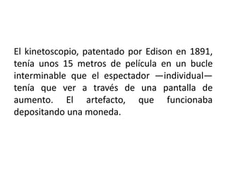 El kinetoscopio, patentado por Edison en 1891,
tenía unos 15 metros de película en un bucle
interminable que el espectador —individual—
tenía que ver a través de una pantalla de
aumento. El artefacto, que funcionaba
depositando una moneda.
 