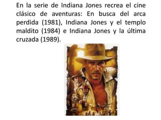 En la serie de Indiana Jones recrea el cine
clásico de aventuras: En busca del arca
perdida (1981), Indiana Jones y el templo
maldito (1984) e Indiana Jones y la última
cruzada (1989).
 