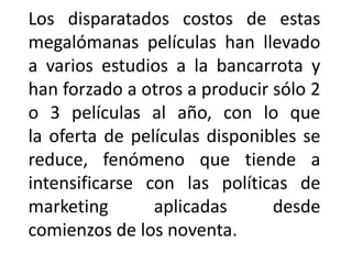 Los disparatados costos de estas
megalómanas películas han llevado
a varios estudios a la bancarrota y
han forzado a otros a producir sólo 2
o 3 películas al año, con lo que
la oferta de películas disponibles se
reduce, fenómeno que tiende a
intensificarse con las políticas de
marketing       aplicadas      desde
comienzos de los noventa.
 