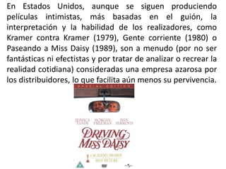 En Estados Unidos, aunque se siguen produciendo
películas intimistas, más basadas en el guión, la
interpretación y la habilidad de los realizadores, como
Kramer contra Kramer (1979), Gente corriente (1980) o
Paseando a Miss Daisy (1989), son a menudo (por no ser
fantásticas ni efectistas y por tratar de analizar o recrear la
realidad cotidiana) consideradas una empresa azarosa por
los distribuidores, lo que facilita aún menos su pervivencia.
 