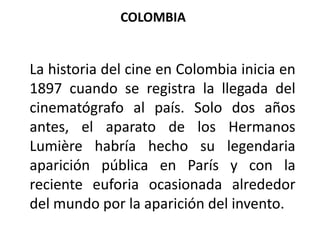 COLOMBIA


La historia del cine en Colombia inicia en
1897 cuando se registra la llegada del
cinematógrafo al país. Solo dos años
antes, el aparato de los Hermanos
Lumière habría hecho su legendaria
aparición pública en París y con la
reciente euforia ocasionada alrededor
del mundo por la aparición del invento.
 