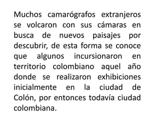 Muchos camarógrafos extranjeros
se volcaron con sus cámaras en
busca de nuevos paisajes por
descubrir, de esta forma se conoce
que algunos incursionaron en
territorio colombiano aquel año
donde se realizaron exhibiciones
inicialmente en la ciudad de
Colón, por entonces todavía ciudad
colombiana.
 