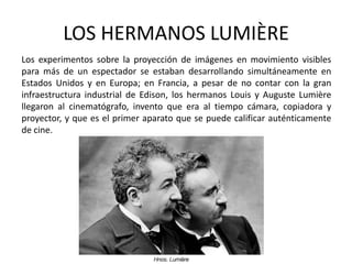 LOS HERMANOS LUMIÈRE
Los experimentos sobre la proyección de imágenes en movimiento visibles
para más de un espectador se estaban desarrollando simultáneamente en
Estados Unidos y en Europa; en Francia, a pesar de no contar con la gran
infraestructura industrial de Edison, los hermanos Louis y Auguste Lumière
llegaron al cinematógrafo, invento que era al tiempo cámara, copiadora y
proyector, y que es el primer aparato que se puede calificar auténticamente
de cine.
 