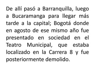 De allí pasó a Barranquilla, luego
a Bucaramanga para llegar más
tarde a la capital; Bogotá donde
en agosto de ese mismo año fue
presentado en sociedad en el
Teatro Municipal, que estaba
localizado en la Carrera 8 y fue
posteriormente demolido.
 