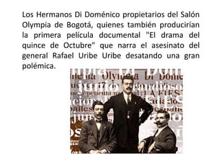 Los Hermanos Di Doménico propietarios del Salón
Olympia de Bogotá, quienes también producirían
la primera película documental "El drama del
quince de Octubre" que narra el asesinato del
general Rafael Uribe Uribe desatando una gran
polémica.
 