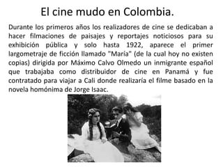 El cine mudo en Colombia.
Durante los primeros años los realizadores de cine se dedicaban a
hacer filmaciones de paisajes y reportajes noticiosos para su
exhibición pública y solo hasta 1922, aparece el primer
largometraje de ficción llamado "María" (de la cual hoy no existen
copias) dirigida por Máximo Calvo Olmedo un inmigrante español
que trabajaba como distribuidor de cine en Panamá y fue
contratado para viajar a Cali donde realizaría el filme basado en la
novela homónima de Jorge Isaac.
 